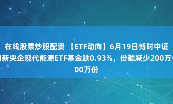 在线股票炒股配资 【ETF动向】6月19日博时中证国新央企现代能源ETF基金跌0.93%，份额减少200万份