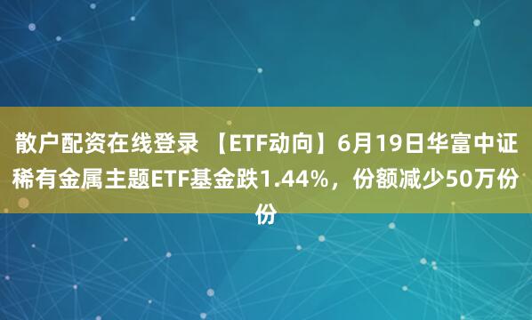 散户配资在线登录 【ETF动向】6月19日华富中证稀有金属主题ETF基金跌1.44%,份额减少50万份