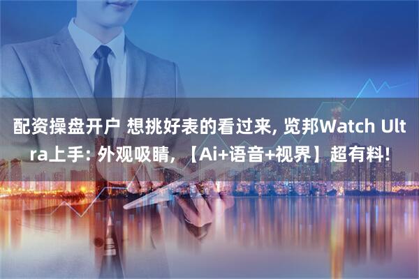 配资操盘开户 想挑好表的看过来, 览邦Watch Ultra上手: 外观吸睛, 【Ai+语音+视界】超有料!
