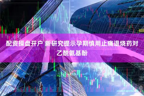 配资操盘开户 新研究提示孕期慎用止痛退烧药对乙酰氨基酚