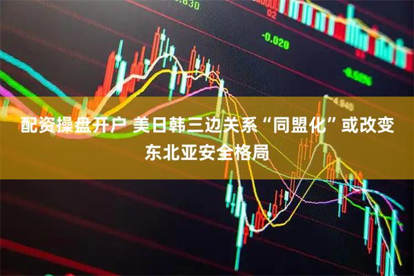 配资操盘开户 美日韩三边关系“同盟化”或改变东北亚安全格局
