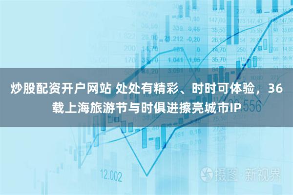 炒股配资开户网站 处处有精彩、时时可体验，36载上海旅游节与时俱进擦亮城市IP