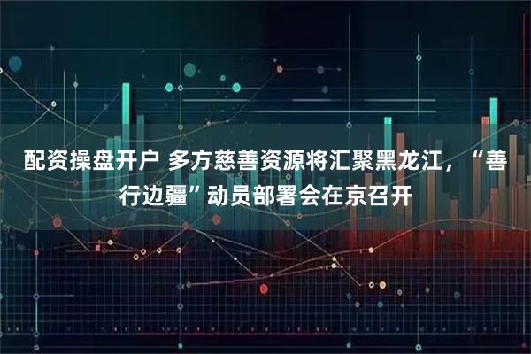 配资操盘开户 多方慈善资源将汇聚黑龙江,“善行边疆”动员部署会在京召开