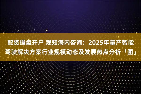 配资操盘开户 观知海内咨询：2025年量产智能驾驶解决方案行业规模动态及发展热点分析「图」
