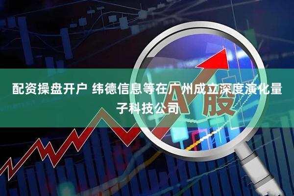 配资操盘开户 纬德信息等在广州成立深度演化量子科技公司