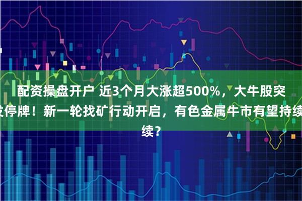 配资操盘开户 近3个月大涨超500%，大牛股突发停牌！新一轮找矿行动开启，有色金属牛市有望持续？