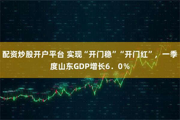 配资炒股开户平台 实现“开门稳”“开门红”，一季度山东GDP增长6．0％